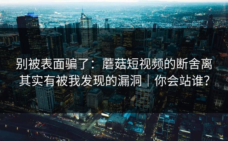 别被表面骗了：蘑菇短视频的断舍离其实有被我发现的漏洞｜你会站谁？