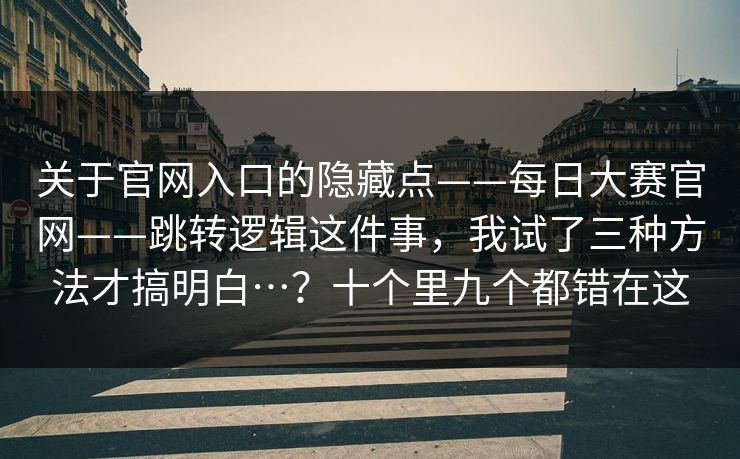 关于官网入口的隐藏点——每日大赛官网——跳转逻辑这件事，我试了三种方法才搞明白…？十个里九个都错在这