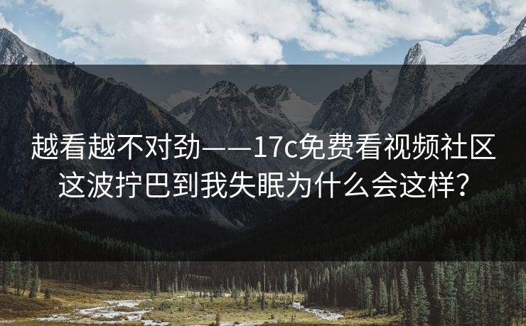 越看越不对劲——17c免费看视频社区这波拧巴到我失眠为什么会这样？