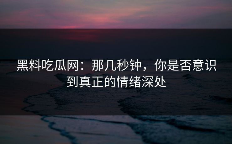 黑料吃瓜网：那几秒钟，你是否意识到真正的情绪深处