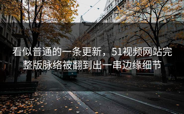 看似普通的一条更新，51视频网站完整版脉络被翻到出一串边缘细节