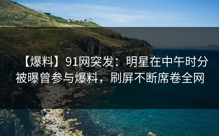 【爆料】91网突发：明星在中午时分被曝曾参与爆料，刷屏不断席卷全网