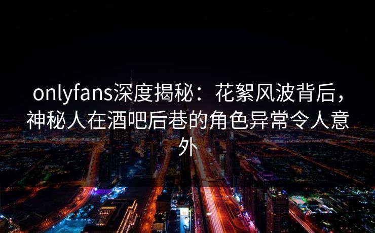 onlyfans深度揭秘：花絮风波背后，神秘人在酒吧后巷的角色异常令人意外
