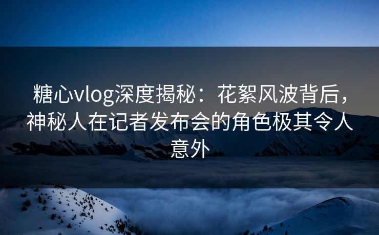 糖心vlog深度揭秘：花絮风波背后，神秘人在记者发布会的角色极其令人意外
