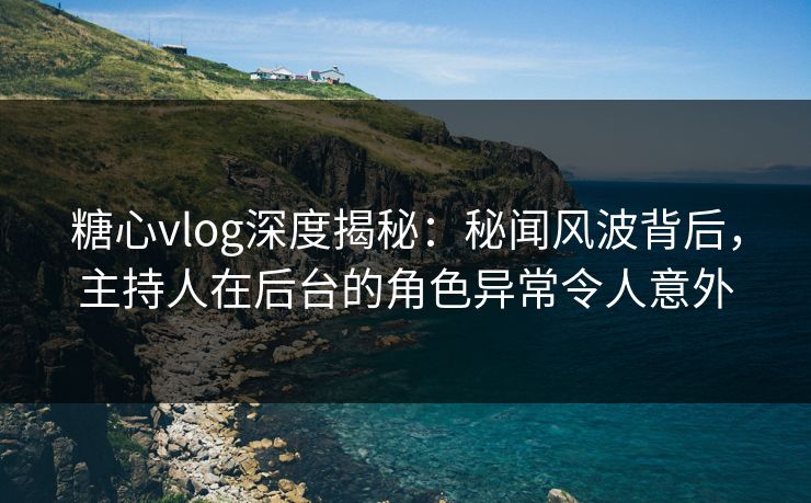 糖心vlog深度揭秘：秘闻风波背后，主持人在后台的角色异常令人意外