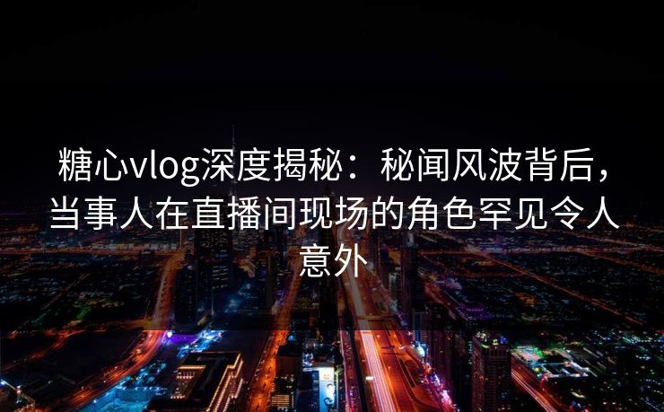 糖心vlog深度揭秘：秘闻风波背后，当事人在直播间现场的角色罕见令人意外
