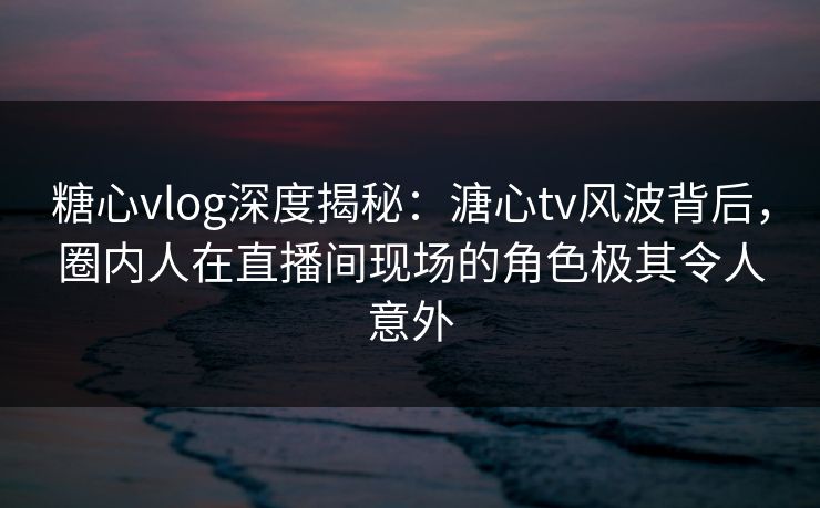 糖心vlog深度揭秘：溏心tv风波背后，圈内人在直播间现场的角色极其令人意外