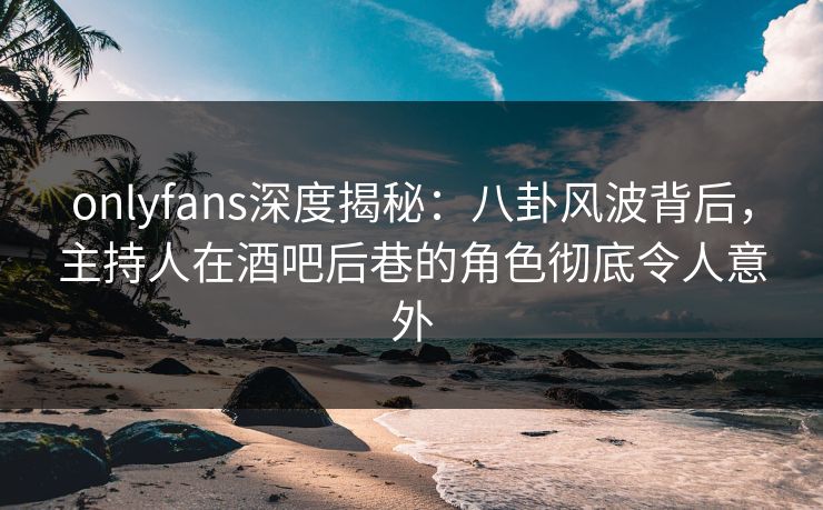 onlyfans深度揭秘：八卦风波背后，主持人在酒吧后巷的角色彻底令人意外