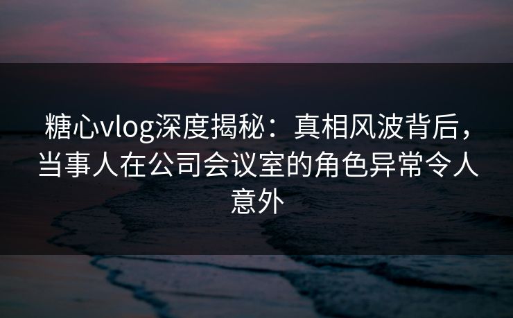 糖心vlog深度揭秘：真相风波背后，当事人在公司会议室的角色异常令人意外