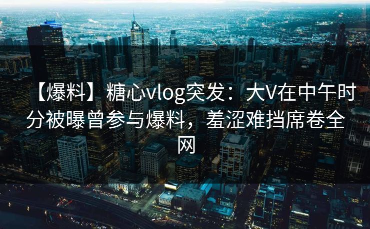 【爆料】糖心vlog突发：大V在中午时分被曝曾参与爆料，羞涩难挡席卷全网
