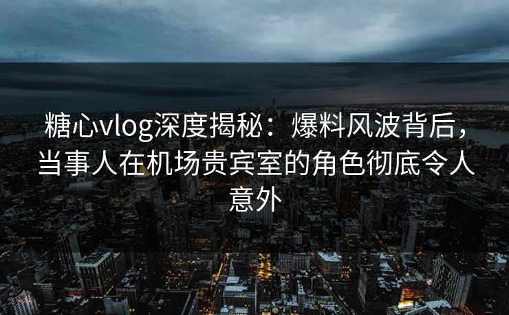 糖心vlog深度揭秘：爆料风波背后，当事人在机场贵宾室的角色彻底令人意外
