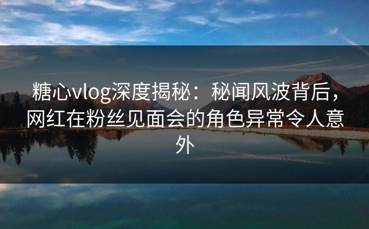 糖心vlog深度揭秘：秘闻风波背后，网红在粉丝见面会的角色异常令人意外