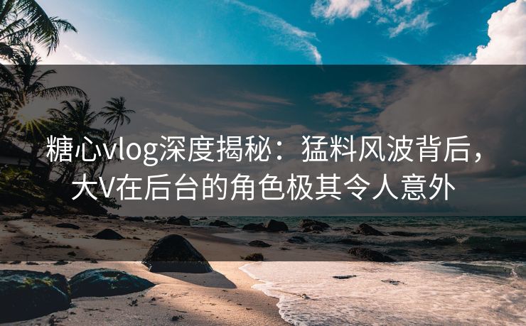糖心vlog深度揭秘：猛料风波背后，大V在后台的角色极其令人意外