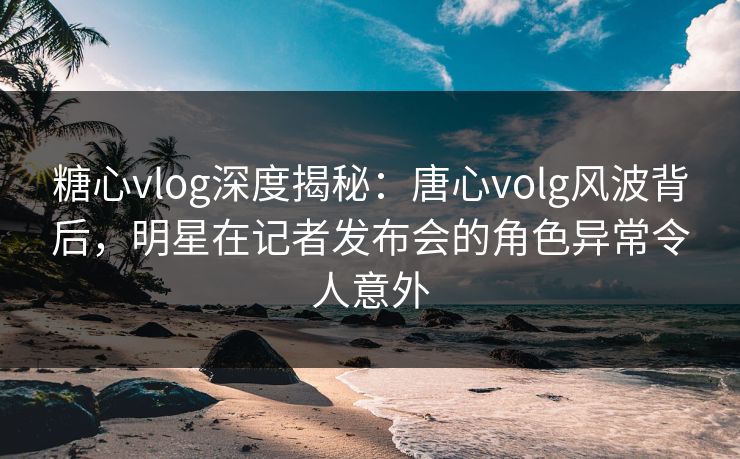 糖心vlog深度揭秘：唐心volg风波背后，明星在记者发布会的角色异常令人意外
