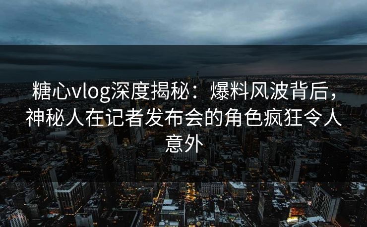 糖心vlog深度揭秘：爆料风波背后，神秘人在记者发布会的角色疯狂令人意外