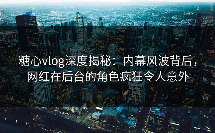 糖心vlog深度揭秘：内幕风波背后，网红在后台的角色疯狂令人意外