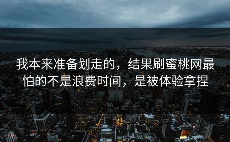 我本来准备划走的，结果刷蜜桃网最怕的不是浪费时间，是被体验拿捏
