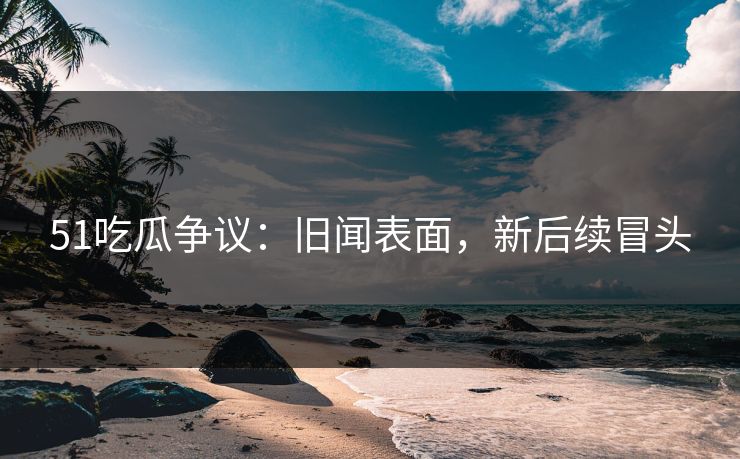 51吃瓜争议：旧闻表面，新后续冒头
